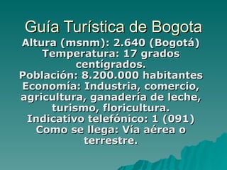 Guía Turística de Bogota Altura (msnm): 2.640 (Bogotá) Temperatura: 17 grados centígrados. Población: 8.200.000 habitantes Economía: Industria, comercio, agricultura, ganadería de leche, turismo, floricultura. Indicativo telefónico: 1 (091) Como se llega: Vía aérea o terrestre.   