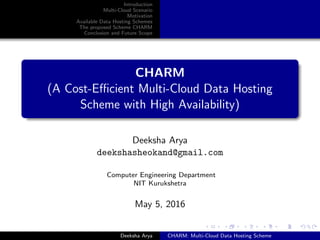 Introduction
Multi-Cloud Scenario
Motivation
Available Data Hosting Schemes
The proposed Scheme CHARM
Conclusion and Future Scope
CHARM
(A Cost-Eﬃcient Multi-Cloud Data Hosting
Scheme with High Availability)
Deeksha Arya
deekshasheokand@gmail.com
Computer Engineering Department
NIT Kurukshetra
May 5, 2016
Deeksha Arya CHARM: Multi-Cloud Data Hosting Scheme
 