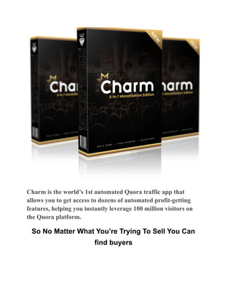 Charm is the world’s 1st automated Quora traffic app that
allows you to get access to dozens of automated profit-getting
features, helping you instantly leverage 100 million visitors on
the Quora platform.
So No Matter What You’re Trying To Sell You Can
find buyers
 