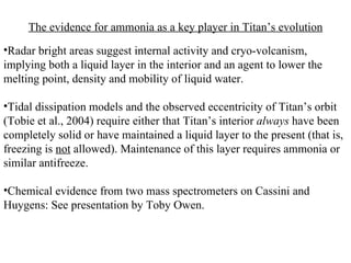 The evidence for ammonia as a key player in Titan’s evolution Radar bright areas suggest internal activity and cryo-volcanism, implying both a liquid layer in the interior and an agent to lower the melting point, density and mobility of liquid water. Tidal dissipation models and the observed eccentricity of Titan’s orbit (Tobie et al., 2004) require either that Titan’s interior  always  have been completely solid or have maintained a liquid layer to the present (that is, freezing is  not  allowed). Maintenance of this layer requires ammonia or similar antifreeze. Chemical evidence from two mass spectrometers on Cassini and Huygens: See presentation by Toby Owen. 