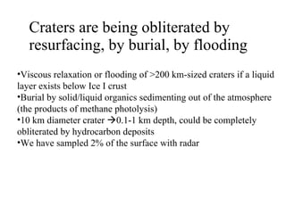 Craters are being obliterated by resurfacing, by burial, by flooding Viscous relaxation or flooding of >200 km-sized craters if a liquid layer exists below Ice I crust Burial by solid/liquid organics sedimenting out of the atmosphere (the products of methane photolysis) 10 km diameter crater   0.1-1 km depth, could be completely obliterated by hydrocarbon deposits  We have sampled 2% of the surface with radar 