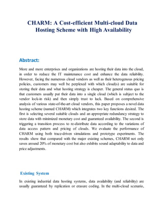 CHARM: A Cost-efficient Multi-cloud Data
Hosting Scheme with High Availability
Abstract:
More and more enterprises and organizations are hosting their data into the cloud,
in order to reduce the IT maintenance cost and enhance the data reliability.
However, facing the numerous cloud vendors as well as their heterogenous pricing
policies, customers may well be perplexed with which cloud(s) are suitable for
storing their data and what hosting strategy is cheaper. The general status quo is
that customers usually put their data into a single cloud (which is subject to the
vendor lock-in risk) and then simply trust to luck. Based on comprehensive
analysis of various state-of-the-art cloud vendors, this paper proposes a novel data
hosting scheme (named CHARM) which integrates two key functions desired. The
first is selecting several suitable clouds and an appropriate redundancy strategy to
store data with minimized monetary cost and guaranteed availability. The second is
triggering a transition process to re-distribute data according to the variations of
data access pattern and pricing of clouds. We evaluate the performance of
CHARM using both trace-driven simulations and prototype experiments. The
results show that compared with the major existing schemes, CHARM not only
saves around 20% of monetary cost but also exhibits sound adaptability to data and
price adjustments.
Existing System
In existing industrial data hosting systems, data availability (and reliability) are
usually guaranteed by replication or erasure coding. In the multi-cloud scenario,
 
