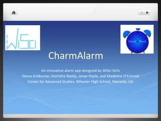 CharmAlarm
           An innovative alarm app designed by WiSci Girls
Veena Anilkumar, Snehitha Reddy, Janae Hoyle, and Madeline O’Connell
   Center for Advanced Studies, Wheeler High School, Marietta, GA
 