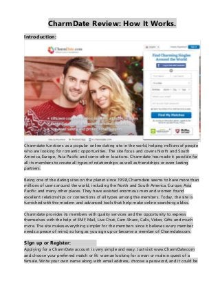 CharmDate Review: How It Works.
Introduction:
Charmdate functions as a popular online dating site in the world, helping millions of people
who are looking for romantic opportunities. The site focus and covers North and South
America, Europe, Asia Pacific and some other locations. Charmdate has made it possible for
all its members to create all types of relationships as well as friendships or even lasting
partners.
Being one of the dating sites on the planet since 1998, Charmdate seems to have more than
millions of users around the world, including the North and South America, Europe, Asia
Pacific and many other places. They have assisted enormous men and women found
excellent relationships or connections of all types among the members. Today, the site is
furnished with the modern and advanced tools that help make online searching a bliss.
Charmdate provides its members with quality services and the opportunity to express
themselves with the help of EMF Mail, Live Chat, Cam-Share, Calls, Video, Gifts and much
more. The site makes everything simpler for the members since it believes every member
needs a peace of mind, so long as you sign up or become a member of Charmdate.com.
Sign up or Register:
Applying for a CharmDate account is very simple and easy. Just visit www.CharmDate.com
and choose your preferred match or fit: woman looking for a man or male in quest of a
female. Write your own name along with email address, choose a password, and it could be
 