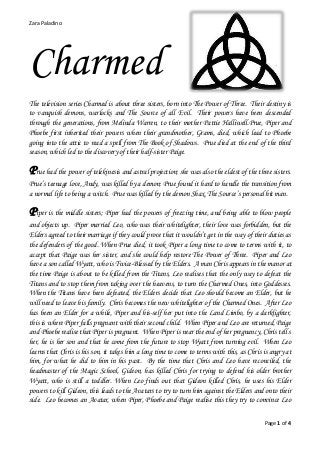 Zara Paladino
Page 1 of 4
Charmed
The television series Charmed is about three sisters, born into The Power of Three. Their destiny is
to vanquish demons, warlocks and The Source of all Evil. Their powers have been descended
through the generations, from Melinda Warren, to their mother Pattie Halliwell.Prue, Piper and
Phoebe first inherited their powers when their grandmother, Grams, died, which lead to Phoebe
going into the attic to read a spell from The Book of Shadows. Prue died at the end of the third
season, which led to the discovery of their half-sister Paige.
Prue had the power of telekinesis and astral projection; she was also the eldest of the three sisters.
Prue’s teenage love, Andy, was killed by a demon; Prue found it hard to handle the transition from
a normal life to being a witch. Prue was killed by the demon Shax, The Source’s personal hit man.
Piper is the middle sisters; Piper had the powers of freezing time, and being able to blow people
and objects up. Piper married Leo, who was their whitelighter, their love was forbidden, but the
Elders agreed to their marriage if they could prove that it wouldn’t get in the way of their duties as
the defenders of the good. When Prue died, it took Piper a long time to come to terms with it, to
accept that Paige was her sister, and she could help restore The Power of Three. Piper and Leo
have a son called Wyatt, who is Twice-Blessed by the Elders. A man Chris appears in the manor at
the time Paige is about to be killed from the Titans, Leo realises that the only way to defeat the
Titans and to stop them from taking over the heavens, to turn the Charmed Ones, into Goddesses.
When the Titans have been defeated, the Elders decide that Leo should become an Elder, but he
will need to leave his family. Chris becomes the new whitelighter of the Charmed Ones. After Leo
has been an Elder for a while, Piper and his-self her put into the Land Limbo, by a darklighter,
this is where Piper falls pregnant with their second child. When Piper and Leo are returned, Paige
and Phoebe realise that Piper is pregnant. When Piper is near the end of her pregnancy, Chris tell s
her, he is her son and that he come from the future to stop Wyatt from turning evil. When Leo
learns that Chris is his son, it takes him a long time to come to terms with this, as Chris is angry at
him, for what he did to him in his past. By the time that Chris and Leo have reconciled, the
headmaster of the Magic School, Gideon, has killed Chris for trying to defend his older brother
Wyatt, who is still a toddler. When Leo finds out that Gideon killed Chris, he uses his Elder
powers to kill Gideon, this leads to the Avatars to try to turn him against the Elders and onto their
side. Leo becomes an Avatar, when Piper, Phoebe and Paige realise this they try to convince Leo
 