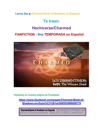 Lonso Zaz y Charmed Book of Shadows en Español
Te traen:
Hechiceras/Charmed
FANFICTION - 9na TEMPORADA en Español
Visítanos en nuestra página de Facebook:
https://www.facebook.com/pages/Charmed-Book-of-
Shadows-en-Espa%C3%B1ol/500553980009779
 