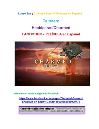 Lonso Zaz y Charmed Book of Shadows en Español
Te traen:
Hechiceras/Charmed
FANFICTION - PELÍCULA en Español
Visítanos en nuestra página de Facebook:
https://www.facebook.com/pages/Charmed-Book-of-
Shadows-en-Espa%C3%B1ol/500553980009779
 