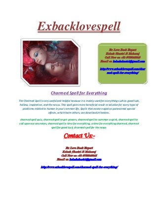 Exbacklovespell
Charmed Spell for Everything
The Charmed Spell is very useful and helpful because it is mainly used for everything such as good luck,
hollow, inspiration, and the nexus. This spell gives more beneficial result or solution for every type of
problems related to human in your common life. Spells that create negative paranormal special
effects, which harm others, are described irritations.
charmed spell quiz, charmed spell to get powers, charmed spell to summon a spirit, charmed spell to
call upon our ancestors, charmed spell a time for everything, a time for everything charmed, charmed
spell for good luck, charmed spell for the nexus
Contact Us:-
Ex Love Back Expert
Kelash Shastri Ji Maharaj
Call Now on +91-9799848845
Email on kelashshastri@gmail.com
http://www.exbacklovespell.com/charmed-spell-for-everything/
Ex Love Back Expert
Kelash Shastri Ji Maharaj
Call Now on +91-9799848845
Email on kelashshastri@gmail.com
http://www.exbacklovespell.com/char
med-spell-for-everything/
 