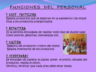 FUNCIONES  DEL  PERSONAL 1 CHEF  PASTELERA Realiza productos que se elaboran en la pastelería y da toque final a los productos prefabricados. 1 REPOSTERA Es la persona encargada de realizar todo tipo de dulces tales como postres, gelatinas, mermeladas etc. 1 CAJERA Registra del producto y cobro del mismo Realiza inventarios de los productos   2 VENDEDORAS Se encargan de cambiar el pastel, poner  el precio, detalles del producto, realiza el stock, Verifica, verificar que cada área debe estar limpia. 