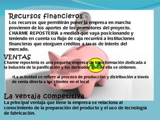 Recursos financieros Los recursos que permitirán poner la empresa en marcha provienen de los aportes de los promotores del proyecto. CHARME REPOSTERIA a medida que vaya posicionando y teniendo en cuenta su flujo de caja recurrirá a instituciones financieras que otorguen créditos a tasas de interés del mercado. VENTAS Charme repostería es una pequeña empresa de transformación dedicada a la industria de la panificación y los derivados que de ella se obtienen.  La actividad se refiere al proceso de producción y distribución a través de venta directa a los clientes en el local La ventaja competitiva La principal ventaja que tiene la empresa se relaciona al conocimiento de la preparación del producto y el uso de tecnología de fabricación. 