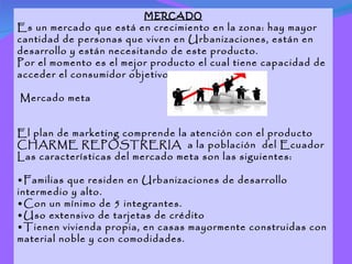 MERCADO Es un mercado que está en crecimiento en la zona: hay mayor cantidad de personas que viven en Urbanizaciones, están en desarrollo y están necesitando de este producto. Por el momento es el mejor producto el cual tiene capacidad de acceder el consumidor objetivo Mercado meta El plan de marketing comprende la atención con el producto CHARME REPOSTRERIA  a la población  del Ecuador Las características del mercado meta son las siguientes: • Familias que residen en Urbanizaciones de desarrollo intermedio y alto. • Con un mínimo de 5 integrantes. • Uso extensivo de tarjetas de crédito • Tienen vivienda propia, en casas mayormente construidas con material noble y con comodidades. 