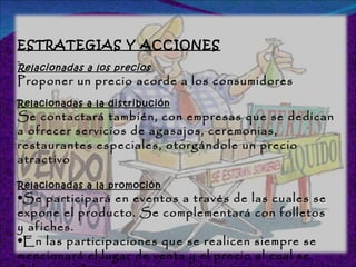 ESTRATEGIAS Y ACCIONES Relacionadas a los precios Proponer un precio acorde a los consumidores  Relacionadas a la distribución Se contactará también, con empresas que se dedican a ofrecer servicios de agasajos, ceremonias, restaurantes especiales, otorgándole un precio atractivo Relacionadas a la promoción Se participará en eventos a través de las cuales se expone el producto. Se complementará con folletos y afiches.  En las participaciones que se realicen siempre se mencionará el lugar de venta y el precio al cual se debe acceder.  