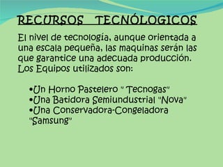 RECURSOS  TECNÓLOGICOS El nivel de tecnología, aunque orientada a una escala pequeña, las maquinas serán las que garantice una adecuada producción. Los Equipos utilizados son: Un Horno Pastelero " Tecnogas" Una Batidora Semiundustrial "Nova" Una Conservadora-Congeladora "Samsung" 