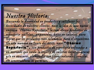Nuestra Historia: Buscando la diversidad en productos y satisfacer las necesidades de nuestros clientes, nace la idea de una nueva empresa “Charme Repostería” la cual ofrece productos de repostería ,galletas,  empanadas, bajos en calorías, para lograr que los productos sean saludables para el organismo. De esta manera en Junio del 2003, nace  “Charme Repostería”,  con productos de repostería enfocados a un mercado que cuida la ingesta de calorías bajas en grasas y/o en azucares, elaborados con fibras naturales, semillas, sin conservadores ni químicos. 