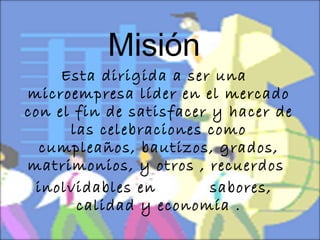 Misión Esta dirigida a ser una microempresa líder en el mercado con el fin de satisfacer y hacer de las celebraciones como cumpleaños, bautizos, grados, matrimonios, y otros , recuerdos  inolvidables en  sabores, calidad y economía . 