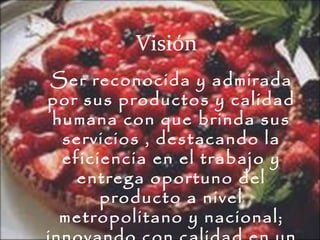 Visión Ser reconocida y admirada por sus productos y calidad humana con que brinda sus servicios , destacando la eficiencia en el trabajo y entrega oportuno del producto a nivel metropolitano y nacional; innovando con calidad en un ambiente de armonía y alegría de trabajo. 