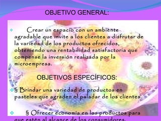 OBJETIVO GENERAL:   Crear un espacio con un ambiente agradable que invite a los clientes a disfrutar de la variedad de los productos ofrecidos, obteniendo una rentabilidad satisfactoria que compense la inversión realizada por la microempresa. OBJETIVOS ESPECÍFICOS: § Brindar una variedad de productos en pasteles que agraden el paladar de los clientes. § Ofrecer economía en los productos para que estén al alcance de los consumidores. § Llevar a práctica los conocimientos adquiridos en el área de mercadeo. 