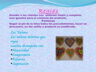 Reglas Atender a los clientes con  uniforme limpio y completo, usar guantes para el contacto del producto. Políticas Seguir al pie de la letra todos los procedimientos, hacer un descuento, no dar salida a producto no justificado. Los Valores Los valores internos que rigen  nuestro desempeño son: Honestidad Compromiso Esfuerzo Superación  