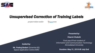 Unsupervised Correction of Training Labels
project taken under program
Presented by:
Charmi Chokshi
Final year BTech student of
Information and Communication Technology
Ahmedabad University
Duration: May 31, 2018 till July End
Guided by:
Mr. Pankaj Bodani (Scientist-SE)
Space Application Centre-ISRO
 