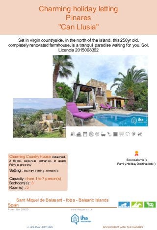 >> HOLIDAY LETTINGS BOOK DIRECT WITH THE OWNERS
Internet
Holiday
Ads
Internet
Holiday
Ads
www.ihacom.co.ukAdvert No. 29620
Charming holiday letting
Pinares
"Can Llusia"
Set in virgin countryside, in the north of the island, this 250yr old,
completely renovated farmhouse, is a tranquil paradise waiting for you. Sol.
Licencia 2015008362
www.ihacom.co.uk
,
Charming Country House, detached,
2 floors, separate entrance, in a(an)
Private property
Setting : country setting, romantic
Capacity : from 1 to 7 person(s)
Bedroom(s) : 3
Room(s) : 5
Sant Miquel de Balasant - Ibiza - Balearic Islands
Spain
www.ihacom.co.uk
Eco-tourisme ()
Family Holiday Destinations ()
 