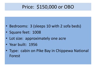 Price: $150,000 or OBO


•   Bedrooms: 3 (sleeps 10 with 2 sofa beds)
•   Square feet: 1008
•   Lot size: approximately one acre
•   Year built: 1956
•   Type: cabin on Pike Bay in Chippewa National
    Forest
 