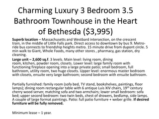 Charming Luxury 3 Bedroom 3.5
 Bathroom Townhouse in the Heart
       of Bethesda ($3,995)
Superb location – Massachusetts and Westbard intersection, on the crescent
train, in the middle of Little Falls park. Direct access to downtown by bus 9. Metro-
ride bus connects to friendship heights metro. 15 minute drive from dupont circle. 5
min walk to Giant, Whole Foods, many other stores , pharmacy, gas station, dry
cleaning.
Large unit – 2,600 sq.f. 3 levels. Main level: living room, dining
room, kitchen, powder room, closets. Lower level: large family room with
functioning fireplace opening into a large private patio; small bedroom, full
bathroom, utility room, two huge closets. Upper level: enormous master bedroom
with closets, ensuite very large bathroom; second bedroom with ensuite bathroom.

Partially furnished: family room (sofa bed, TV stand, bookshelves, paintings, floor
lamps); dining room rectangular table with 6 antique Luis XIV chairs, 19th century
cherry wood server, matching sofa and two armchairs; lower small bedroom: sofa
bed; upper second bedroom: two twin beds, chest of drowers, bedlamp, side lamps.
A couple of large format paintings. Patio: full patio furniture + weber grille. If desired
furniture will be fully removed.

Minimum lease – 1 year.
 
