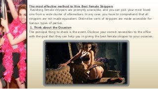 The most effective method to Hire Best Female Strippers
Ravishing female strippers are promptly accessible, and you can pick your most loved
one from a wide cluster of alternatives. In any case, you have to comprehend that all
strippers are not made equivalent. Distinctive sorts of strippers are made accessible for
Various types of parties.
1. Think about the Occasion
The principal thing to check is the event. Disclose your correct necessities to the office
with the goal that they can help you in giving the best female stripper to your occasion.
 