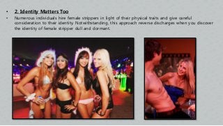 • 2. Identity Matters Too
• Numerous individuals hire female strippers in light of their physical traits and give careful
consideration to their identity. Notwithstanding, this approach reverse discharges when you discover
the identity of female stripper dull and dormant.
 