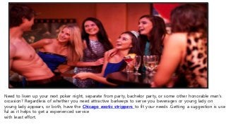 Need to liven up your next poker night, separate from party, bachelor party, or some other honorable man's
occasion? Regardless of whether you need attractive barkeeps to serve you beverages or young lady on
young lady appears, or both, have the Chicago exotic strippers to fit your needs .Getting a suggestion is use
ful as it helps to get a experienced service
with least effort.
 