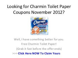 Looking for Charmin Toilet Paper
   Coupons November 2012?




   Well, I have something better for you.
         Free Charmin Toilet Paper!
    (Grab it fast before the offer ends)
  >>> Click Here NOW To Claim Yours
 