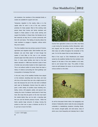 Char ModdhoUria 2012


dire situations, the members of the extended family or
cluster are available for support and care.
Temporary migration to the nearby cities or to the
capital cities for work is one of the very common
practices for these people. Most of the working male
person leave their homes and family members and
migrate to these places to have some earning and
support the families. In these times, the females do not
feel insecurity as they live in a known community with
their kith and keens. This feeling of security allows the
male members to engage in migration, without which
                                                               Income from agriculture comes as an influx only thrice
they are to starve.
                                                               a year during the harvesting months (December, April,
The Char dwellers have two primary sources of income;          and August) and the money made in these periods
agriculture and migration labor. Most families only own        often does not suffice throughout the remainder of the
between one and three bigha1 of land though the                year. It is for this reason that so many families rely
system of land titles on the char is not concrete;
                                                               Most of the crops on Char ModdhoUria are indeed
physical paper land titles exist but not all families have
                                                               owned by the wealthier families from the mainland, who
them. In many cases families who lived on the land
                                                               depend on the labor of the char dwellers to till, seed,
before relocation in 1988 have returned to plots of land
                                                               tend to and harvest their crops. The profits of these
of similar size and similar location to their original ones.
                                                               crops are split between the owner on one hand and the
This is not without conflict of course; there has been a
                                                               various workers on the other.
history of violence surrounding the ‚land grabbing‛ and
re-acquisition of emerging Char land.
In the end, many of the wealthier families have stayed
on the mainland, rebuilding their lives there, and most
who live on the actual Char own only a slight amount of
land. But because the soil of the char land is fertilized
each year by floodwaters, farmers have the option to
grow a wide variety of lucrative crops including corn,
barley, onions, chili peppers, paddy, and ground nuts,
making the most of whatever small parcel of land they
have. But crops that are grown on the char must reach
the market before they can be sold, a daunting task
that can cost the farmers precious income. Either the
family spends large amounts of energy moving the               As will be discussed further below, the topography and
product on their own or pays a rickshaw van 60 to 70           climate of Gaibandha district make the area ecologically
tk. per trip to move it for them.                              vulnerable to destabilizing situations including floods,
                                                               river erosion, drought spells, and cold waves, many of
                                                               which occur more frequently and intensely than in other
1   1 acre = 3.81 bigha
4
 