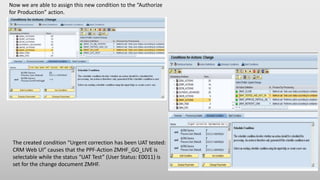 Now we are able to assign this new condition to the “Authorize
for Production” action.
The created condition “Urgent correction has been UAT tested:
CRM Web UI” causes that the PPF-Action ZMHF_GO_LIVE is
selectable while the status “UAT Test” (User Status: E0011) is
set for the change document ZMHF.
 