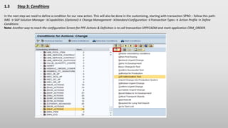 1.3 Step 3: Conditions
In the next step we need to define a condition for our new action. This will also be done in the customizing, starting with transaction SPRO – follow this path:
IMG → SAP Solution Manager →Capabilities (Optional)→ Change Management →Standard Configuration →Transaction Types → Action Profile → Define
Conditions
Note: Another way to reach the configuration Screen for PPF-Actions & Definition is to call transaction SPPFCADM and mark application CRM_ORDER.
 
