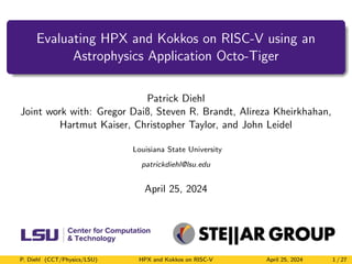 Evaluating HPX and Kokkos on RISC-V using an
Astrophysics Application Octo-Tiger
Patrick Diehl
Joint work with: Gregor Daiß, Steven R. Brandt, Alireza Kheirkhahan,
Hartmut Kaiser, Christopher Taylor, and John Leidel
Louisiana State University
patrickdiehl@lsu.edu
April 25, 2024
P. Diehl (CCT/Physics/LSU) HPX and Kokkos on RISC-V April 25, 2024 1 / 27
 
