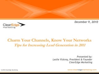 December 9, 2010




          Charm Your Channels, Know Your Networks
                   Tips for Increasing Lead Generation in 2011

                                                                 Presented by:
                                          Leslie Vickrey, President & Founder
                                                          ClearEdge Marketing

© 2010 ClearEdge Marketing
 