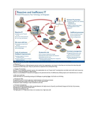 This comes back to the beginning problem statements: LACK OF CONSISTENT AND RELIABLE PROCESSES
-> Reactive IT
IT is not recognized as a fully competent partner within the organization; one reason is that they can not show the value they add
compared to what they cost. They are perceived as expensive and underperforming.
-> Unclear IT priorities
Since IT is not respected and only reactive, the stakeholders do not "waste time" involving them and often work with some resources
directly or build up Shadow IT departments.
Hence, no consolidated IT Demand and Supply can be planned and lots of inefficiencies, failed projects and redundancies are created
-> Do more with less
While demands are constantly growing and challenges are getting bigger, the funds are shrinking
-> Production Risk
Production is put at risk through poor implementation and testing processes
Go-life windows get smaller and smaller due to 7x24 requirement
Production issues resulting in major escalations and cost
-> Constant emergencies
Due to the existing complexity (little standardization), the high amount of poorly coordinated change and the lack of processes,
emergencies in operations are the norm.
This puts the business at risk
The high spent in IT Operations does not translate into a high value add.
 