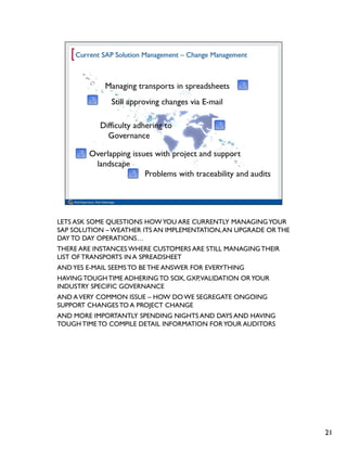 LETS ASK SOME QUESTIONS HOW YOU ARE CURRENTLY MANAGING YOUR
SAP SOLUTION – WEATHER ITS AN IMPLEMENTATION, AN UPGRADE OR THE
DAY TO DAY OPERATIONS…
THERE ARE INSTANCES WHERE CUSTOMERS ARE STILL MANAGING THEIR
LIST OF TRANSPORTS IN A SPREADSHEET
AND YES E-MAIL SEEMS TO BE THE ANSWER FOR EVERYTHING
HAVING TOUGH TIME ADHERING TO SOX, GXP, VALIDATION OR YOUR
INDUSTRY SPECIFIC GOVERNANCE
AND A VERY COMMON ISSUE – HOW DO WE SEGREGATE ONGOING
SUPPORT CHANGES TO A PROJECT CHANGE
AND MORE IMPORTANTLY SPENDING NIGHTS AND DAYS AND HAVING
TOUGH TIME TO COMPILE DETAIL INFORMATION FOR YOUR AUDITORS




                                                                  21
 