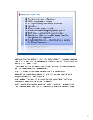 LETS ASK SOME QUESTIONS HOW YOU ARE CURRENTLY MANAGING YOUR
SAP SOLUTION – WEATHER ITS AN IMPLEMENTATION, AN UPGRADE OR THE
DAY TO DAY OPERATIONS…
THERE ARE INSTANCES WHERE CUSTOMERS ARE STILL MANAGING THEIR
LIST OF TRANSPORTS IN A SPREADSHEET
AND YES E-MAIL SEEMS TO BE THE ANSWER FOR EVERYTHING
HAVING TOUGH TIME ADHERING TO SOX, GXP, VALIDATION OR YOUR
INDUSTRY SPECIFIC GOVERNANCE
AND A VERY COMMON ISSUE – HOW DO WE SEGREGATE ONGOING
SUPPORT CHANGES TO A PROJECT CHANGE
AND MORE IMPORTANTLY SPENDING NIGHTS AND DAYS AND HAVING
TOUGH TIME TO COMPILE DETAIL INFORMATION FOR YOUR AUDITORS




                                                                  22
 