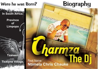 Charmza
The DjReal Name
Ntimela Chris Chauke
BiographyWere he was Born?
In South Africa.
Province
of
Limpopo
IN
Tzaneen
Ticklyne Village.
 