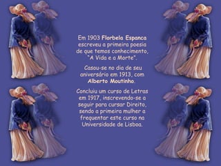 Em 1903  Florbela Espanca  escreveu a primeira poesia de que temos conhecimento, “A Vida e a Morte”. Casou-se no dia de seu aniversário em 1913, com  Alberto Moutinho .  Concluiu um curso de Letras em 1917, inscrevendo-se a seguir para cursar Direito, sendo a primeira mulher a frequentar este curso na Universidade de Lisboa. 