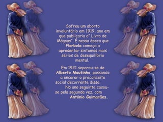 Sofreu um aborto involuntário em 1919, ano em que publicaria o” Livro de Mágoas”. É nessa época que  Florbela  começa a apresentar sintomas mais sérios de desequilíbrio mental.  Em 1921 separou-se de  Alberto Moutinho , passando a encarar o preconceito social decorrente disso.  No ano seguinte casou-se pela segunda vez, com  António Guimarães.   