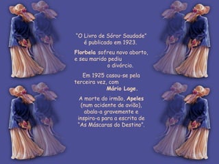 “ O Livro de Sóror Saudade” é publicado em 1923.  Florbela  sofreu novo aborto, e seu marido pediu  o divórcio.  Em 1925 casou-se pela terceira vez, com  Mário Lage.  A morte do irmão,  Apeles  (num acidente de avião), abala-a gravemente e inspira-a para a escrita de “As Máscaras do Destino”. 
