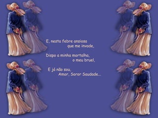 E, nesta febre ansiosa  que me invade, Dispo a minha mortalha,  o meu bruel, E já não sou,  Amor, Soror Saudade... 