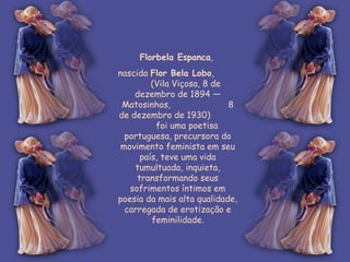 Florbela Espanca ,  nascida  Flor Bela Lobo ,  (Vila Viçosa, 8 de dezembro de 1894 — Matosinhos,  8 de dezembro de 1930)  foi uma poetisa portuguesa, precursora do movimento feminista em seu país, teve uma vida tumultuada, inquieta, transformando seus sofrimentos íntimos em poesia da mais alta qualidade, carregada de erotização e feminilidade. 