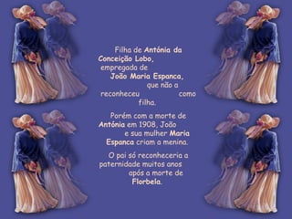 Filha de  Antónia da Conceição Lobo,   empregada de  João Maria Espanca,   que não a reconheceu  como filha.  Porém com a morte de  Antónia  em 1908, João  e sua mulher  Maria Espanca  criam a menina.  O pai só reconheceria a paternidade muitos anos  após a morte de  Florbela .  