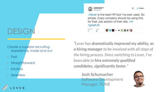DESIGN
“Lever has dramatically improved my ability, as
a hiring manager to be involved with all steps of
the hiring process. Since switching to Lever, I've
been able to hire extremely qualified
candidates, significantly faster."
Josh Schumacher
Software Development
Manager, TUNE
Create a superior recruiting
experience, inside and out
▶ Fast
▶ Straightforward
▶ Intuitive
▶ Seamless
 