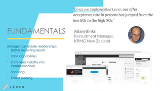 FUNDAMENTALS
“Since we implemented Lever, our offer
acceptance rate in percent has jumped from the
low 80s to the high 90s.”
Adam Binks
Recruitment Manager,
KPMG New Zealand
Stronger candidate relationships,
better recruiting results
▶ CRM capabilities
▶ Increased visibility into
communication
▶ Snoozing
▶ Talent pooling
 