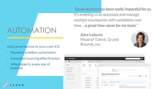 AUTOMATION
Add Lever Nurture to your core ATS
▶ Powerful workflow automation
▶ Increased sourcing effectiveness
▶ Affordable to every size of
business
Alex Lebovic
Head of Talent, Grand
Rounds, Inc.
“Lever Nurture has been really impactful for us.
It’s enabling us to automate and manage
multiple touchpoints with candidates over
time… a great time-saver for my team.”
 