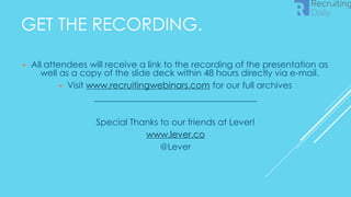 GET THE RECORDING.
▶ All attendees will receive a link to the recording of the presentation as
well as a copy of the slide deck within 48 hours directly via e-mail.
▶ Visit www.recruitingwebinars.com for our full archives
_____________________________________
Special Thanks to our friends at Lever!
www.lever.co
@Lever
 