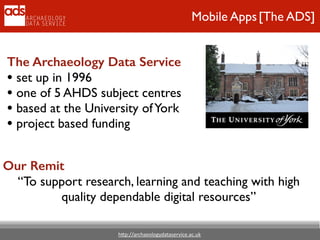 h"p://archaeologydataservice.ac.uk
Mobile Apps[The ADS]
The Archaeology Data Service
• set up in 1996	

• one of 5 AHDS subject centres	

• based at the University ofYork	

• project based funding
Our Remit
“To support research, learning and teaching with high
quality dependable digital resources”
 